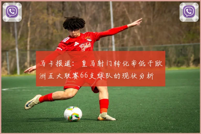 马卡报道：皇马射门转化率低于欧洲五大联赛66支球队的现状分析