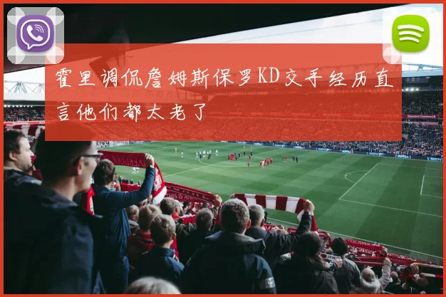 霍里调侃詹姆斯保罗KD交手经历直言他们都太老了