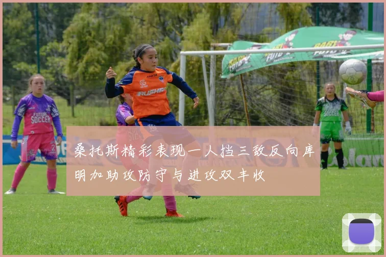 桑托斯精彩表现一人挡三敌反向库明加助攻防守与进攻双丰收