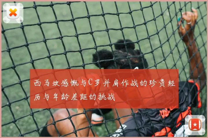 西马坎感慨与C罗并肩作战的珍贵经历与年龄差距的挑战