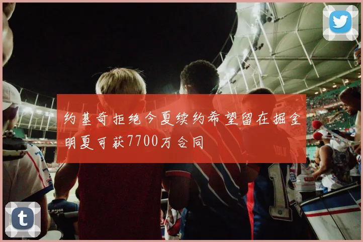 约基奇拒绝今夏续约希望留在掘金明夏可获7700万合同
