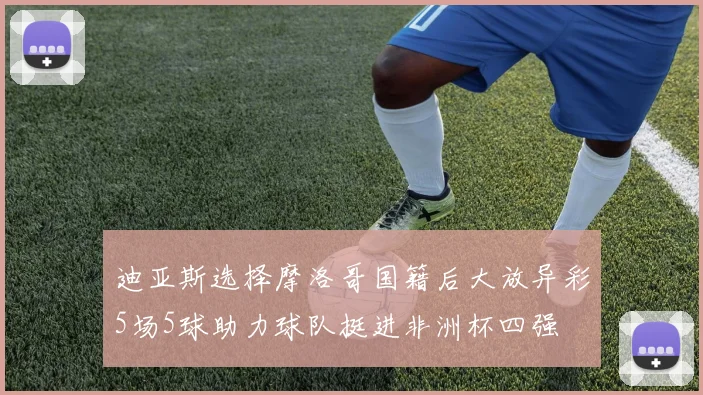 迪亚斯选择摩洛哥国籍后大放异彩5场5球助力球队挺进非洲杯四强