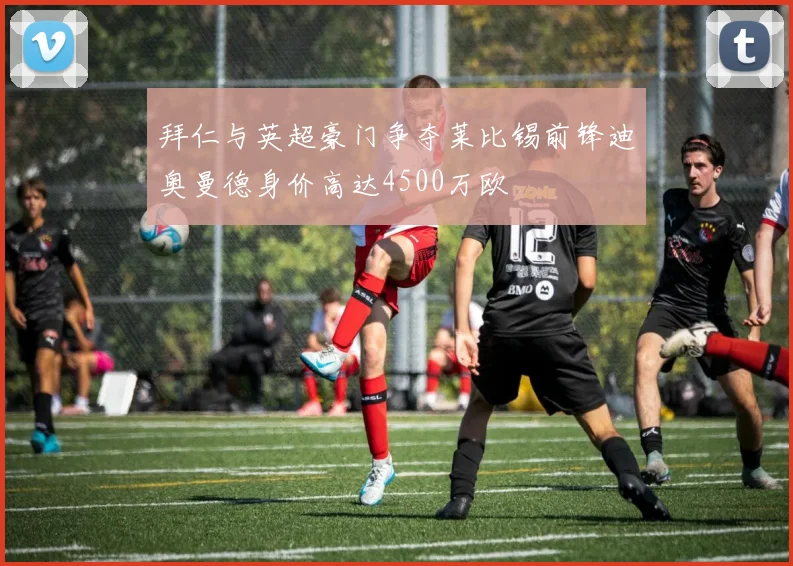 拜仁与英超豪门争夺莱比锡前锋迪奥曼德身价高达4500万欧