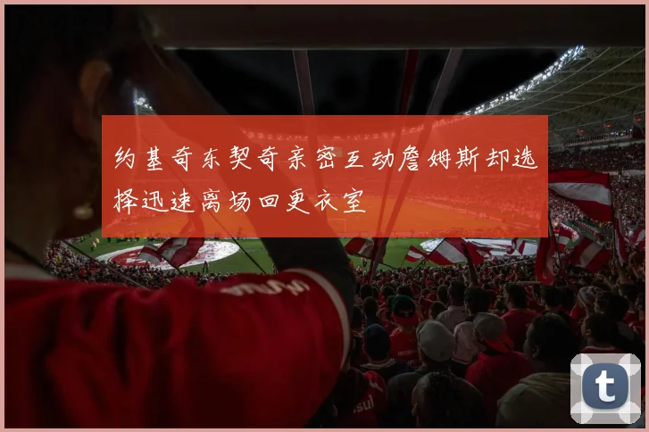 约基奇东契奇亲密互动詹姆斯却选择迅速离场回更衣室