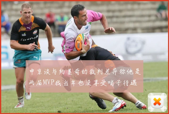申京谈与约基奇的裁判差异称他是两届MVP我当年也没享受哨子待遇