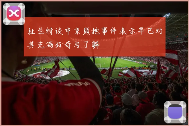 杜兰特谈申京熊抱事件表示早已对其充满好奇与了解