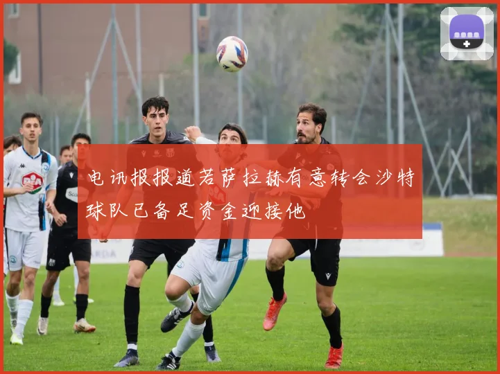 电讯报报道若萨拉赫有意转会沙特球队已备足资金迎接他