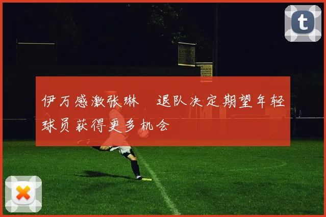 伊万感激张琳芃退队决定期望年轻球员获得更多机会