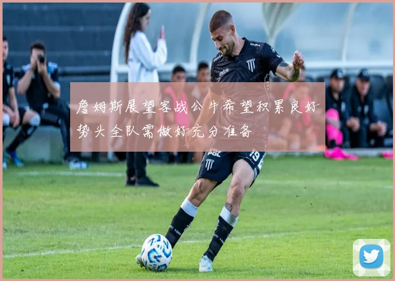 詹姆斯展望客战公牛希望积累良好势头全队需做好充分准备