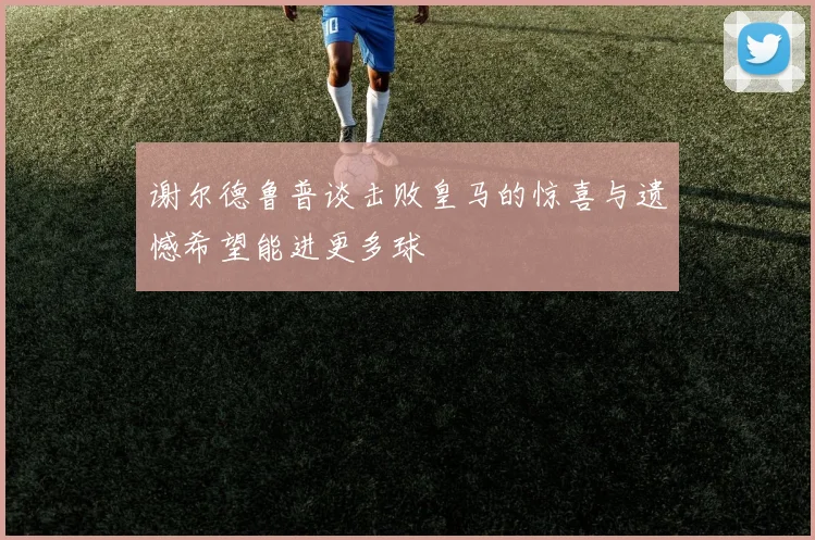 谢尔德鲁普谈击败皇马的惊喜与遗憾希望能进更多球