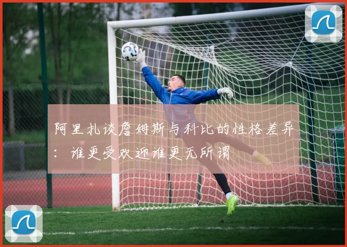 阿里扎谈詹姆斯与科比的性格差异：谁更受欢迎谁更无所谓
