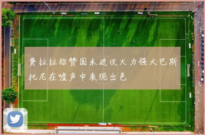 费拉拉称赞国米进攻火力强大巴斯托尼在嘘声中表现出色