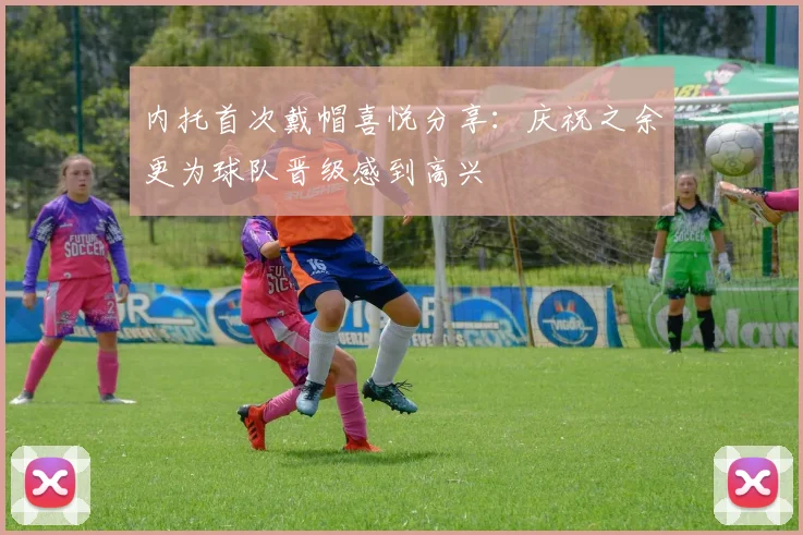 内托首次戴帽喜悦分享：庆祝之余更为球队晋级感到高兴
