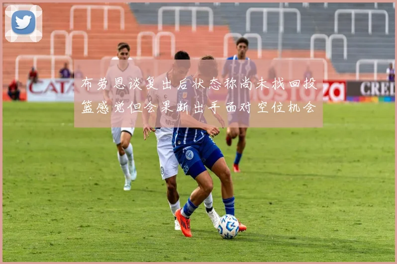 布劳恩谈复出后状态称尚未找回投篮感觉但会果断出手面对空位机会