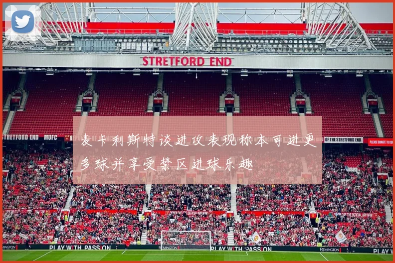 麦卡利斯特谈进攻表现称本可进更多球并享受禁区进球乐趣