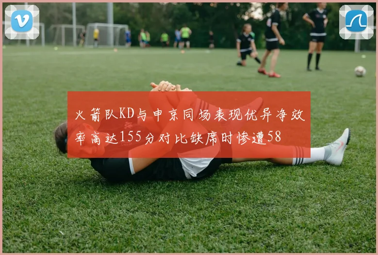 火箭队KD与申京同场表现优异净效率高达155分对比缺席时惨遭58