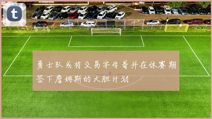 勇士队或将交易字母哥并在休赛期签下詹姆斯的大胆计划