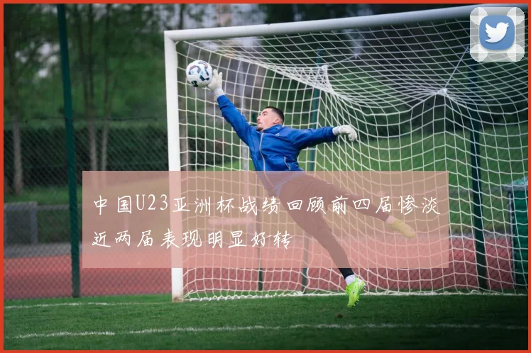 中国U23亚洲杯战绩回顾前四届惨淡近两届表现明显好转