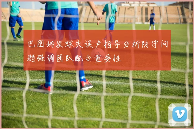 巴图姆发球失误卢指导分析防守问题强调团队配合重要性